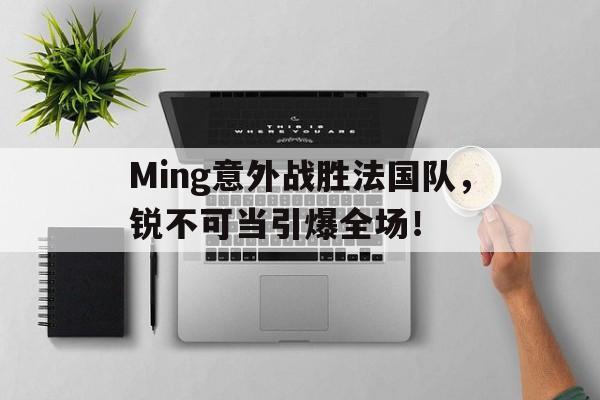 Ming意外战胜法国队，锐不可当引爆全场！的简单介绍